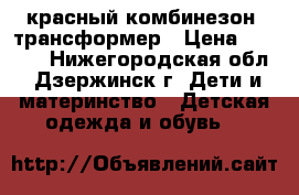 красный комбинезон -трансформер › Цена ­ 1 200 - Нижегородская обл., Дзержинск г. Дети и материнство » Детская одежда и обувь   